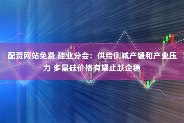 配资网站免费 硅业分会：供给侧减产缓和产业压力 多晶硅价格有望止跌企稳