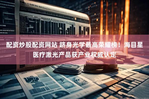 配资炒股配资网站 跻身光学最高荣耀榜！海目星医疗激光产品获产业权威认定
