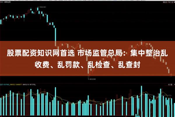 股票配资知识网首选 市场监管总局：集中整治乱收费、乱罚款、乱检查、乱查封