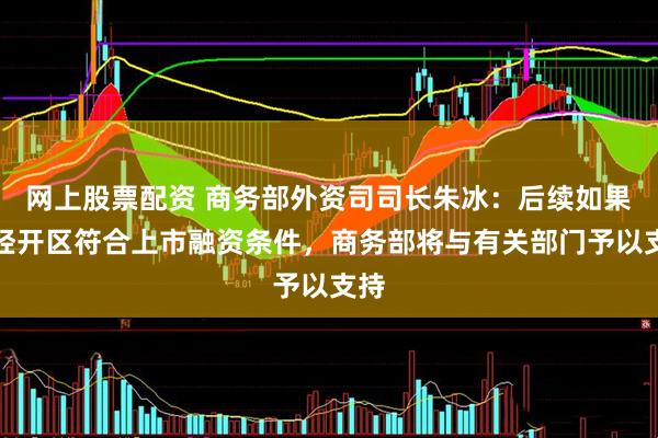 网上股票配资 商务部外资司司长朱冰：后续如果有经开区符合上市融资条件，商务部将与有关部门予以支持