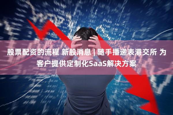股票配资的流程 新股消息 | 随手播递表港交所 为客户提供定制化SaaS解决方案