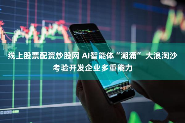 线上股票配资炒股网 AI智能体“潮涌” 大浪淘沙考验开发企业多重能力