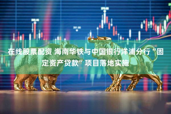 在线股票配资 海南华铁与中国银行洋浦分行“固定资产贷款”项目落地实施