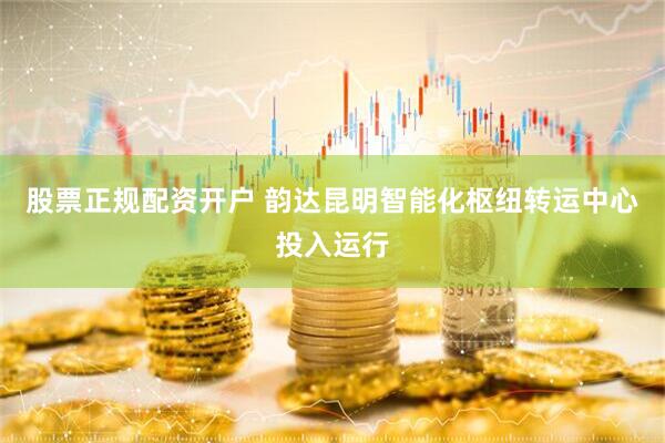 股票正规配资开户 韵达昆明智能化枢纽转运中心投入运行
