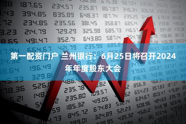 第一配资门户 兰州银行：6月25日将召开2024年年度股东大会
