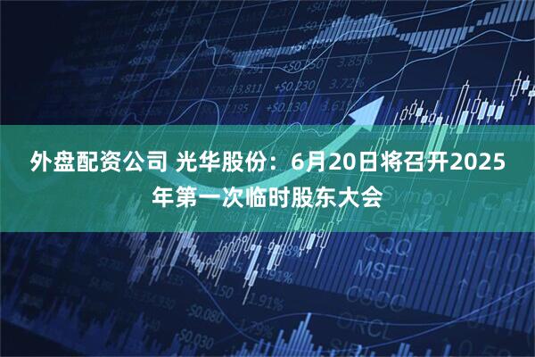 外盘配资公司 光华股份：6月20日将召开2025年第一次临时股东大会