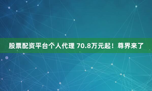 股票配资平台个人代理 70.8万元起！尊界来了