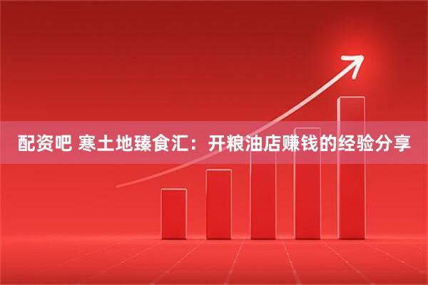 配资吧 寒土地臻食汇：开粮油店赚钱的经验分享