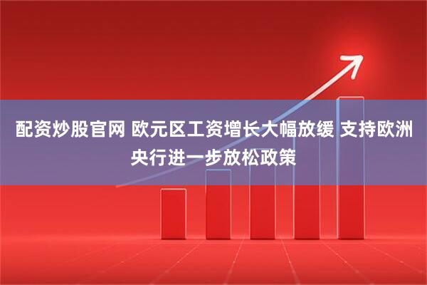 配资炒股官网 欧元区工资增长大幅放缓 支持欧洲央行进一步放松政策