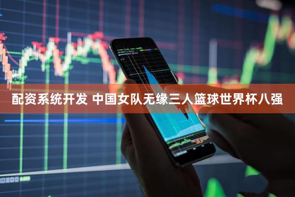 配资系统开发 中国女队无缘三人篮球世界杯八强