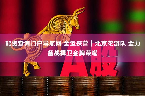 配资查询门户导航网 全运探营｜北京花游队 全力备战捍卫金牌荣耀