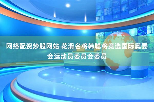 网络配资炒股网站 花滑名将韩聪将竞选国际奥委会运动员委员会委员