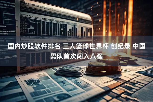 国内炒股软件排名 三人篮球世界杯 创纪录 中国男队首次闯入八强