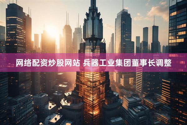 网络配资炒股网站 兵器工业集团董事长调整
