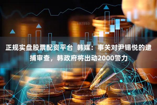 正规实盘股票配资平台  韩媒：事关对尹锡悦的逮捕审查，韩政府将出动2000警力