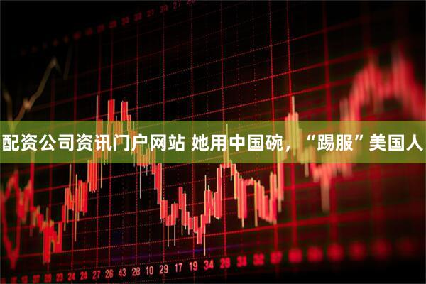 配资公司资讯门户网站 她用中国碗，“踢服”美国人