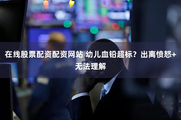 在线股票配资配资网站 幼儿血铅超标？出离愤怒+无法理解