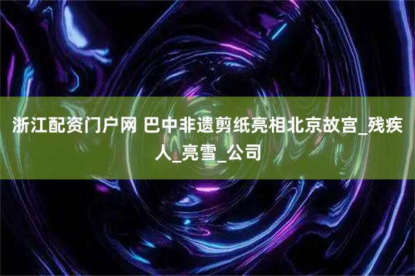 浙江配资门户网 巴中非遗剪纸亮相北京故宫_残疾人_亮雪_公司