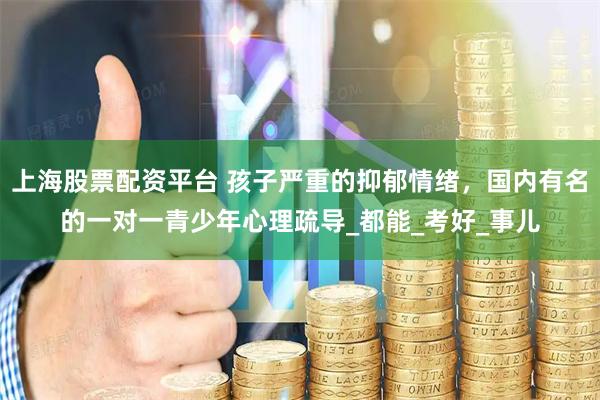 上海股票配资平台 孩子严重的抑郁情绪，国内有名的一对一青少年心理疏导_都能_考好_事儿