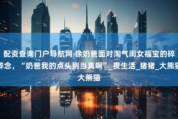 配资查询门户导航网 徐奶爸面对淘气闺女福宝的碎碎念，“奶爸我的点头别当真啊”_夜生活_猪猪_大熊猫