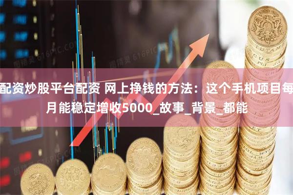 配资炒股平台配资 网上挣钱的方法：这个手机项目每月能稳定增收5000_故事_背景_都能