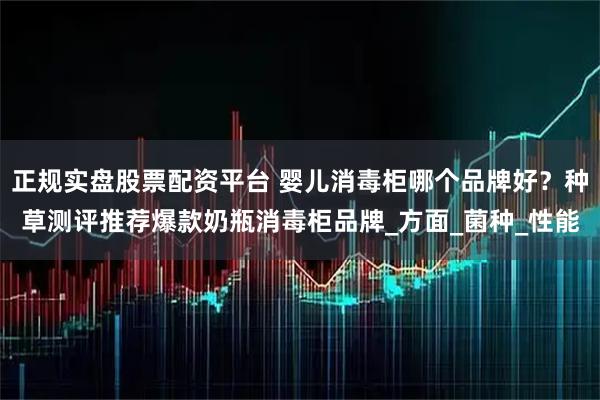正规实盘股票配资平台 婴儿消毒柜哪个品牌好？种草测评推荐爆款奶瓶消毒柜品牌_方面_菌种_性能