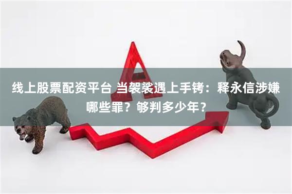 线上股票配资平台 当袈裟遇上手铐：释永信涉嫌哪些罪？够判多少年？