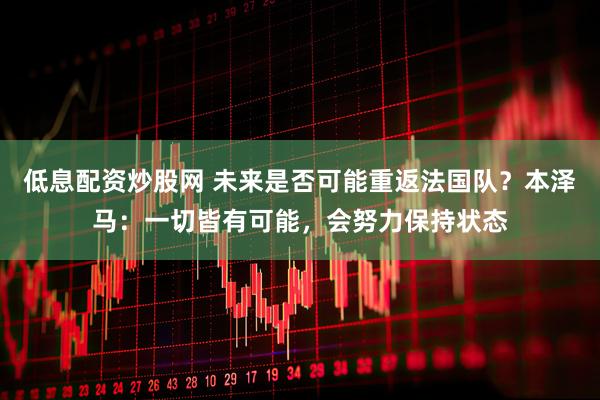 低息配资炒股网 未来是否可能重返法国队？本泽马：一切皆有可能，会努力保持状态