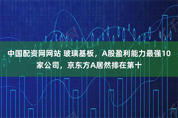 中国配资网网站 玻璃基板，A股盈利能力最强10家公司，京东方A居然排在第十