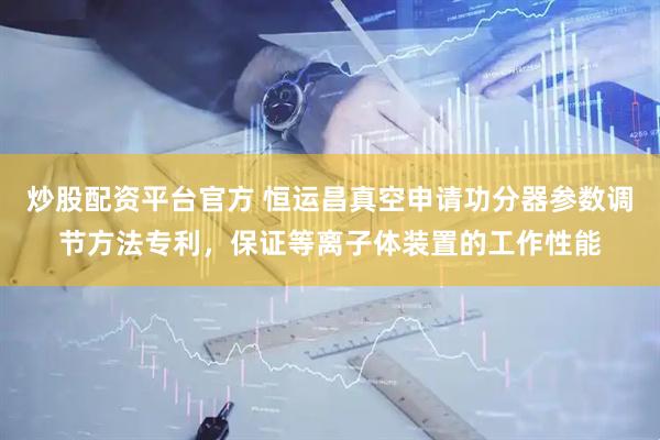 炒股配资平台官方 恒运昌真空申请功分器参数调节方法专利，保证等离子体装置的工作性能