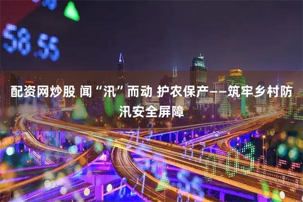 配资网炒股 闻“汛”而动 护农保产——筑牢乡村防汛安全屏障
