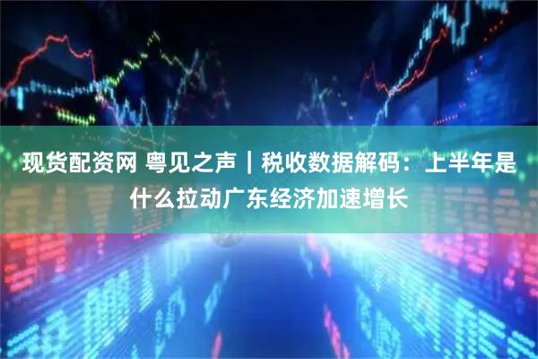 现货配资网 粤见之声｜税收数据解码：上半年是什么拉动广东经济加速增长