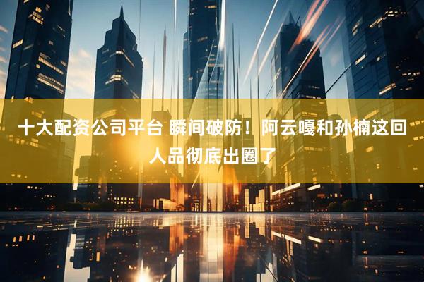 十大配资公司平台 瞬间破防！阿云嘎和孙楠这回人品彻底出圈了