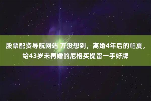 股票配资导航网站 万没想到，离婚4年后的帕夏，给43岁未再婚的尼格买提留一手好牌